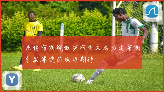 杰伦布朗疑似宣布中文名为龙布朗引发球迷热议与期待