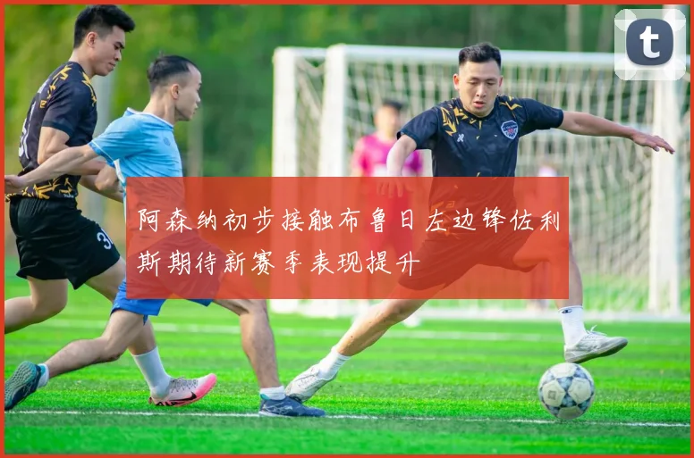阿森纳初步接触布鲁日左边锋佐利斯期待新赛季表现提升