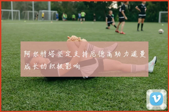 阿尔特塔坚定支持厄德高助力道曼成长的积极影响