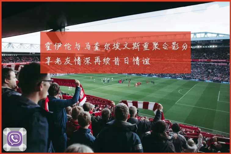 霍伊伦与马奎尔埃文斯重聚合影分享老友情深再续昔日情谊