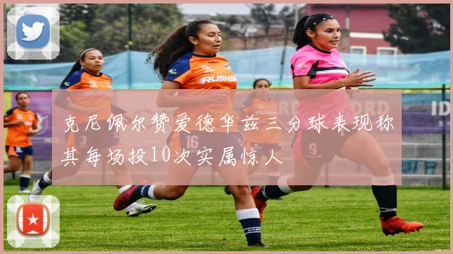 克尼佩尔赞爱德华兹三分球表现称其每场投10次实属惊人