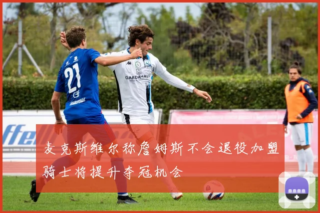 麦克斯维尔称詹姆斯不会退役加盟骑士将提升夺冠机会