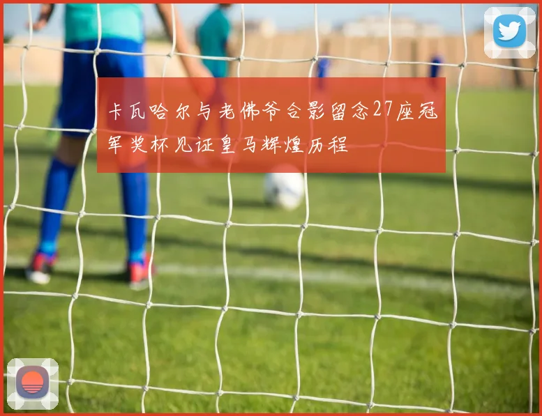 卡瓦哈尔与老佛爷合影留念27座冠军奖杯见证皇马辉煌历程