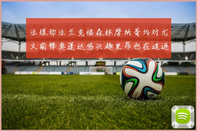 法媒称法兰克福森林摩纳哥均对尤文前锋奥蓬达感兴趣里昂也在追逐他