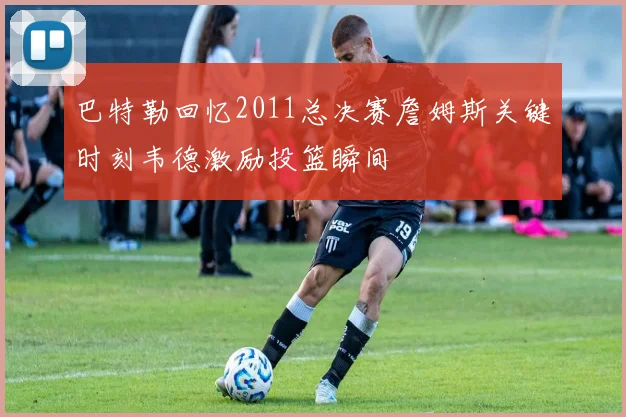 巴特勒回忆2011总决赛詹姆斯关键时刻韦德激励投篮瞬间
