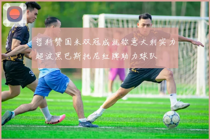 哲科赞国米双冠成就称意大利实力超波黑巴斯托尼红牌助力球队