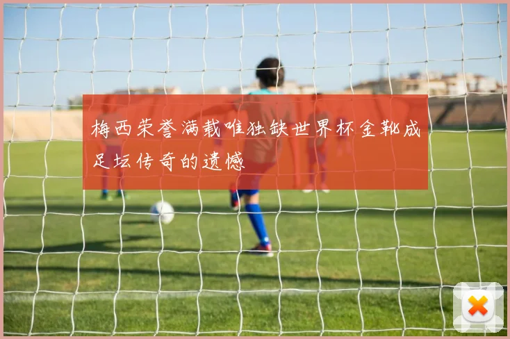 梅西荣誉满载唯独缺世界杯金靴成足坛传奇的遗憾