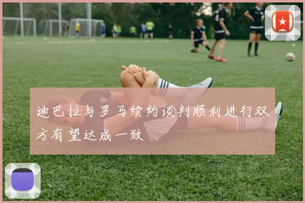 迪巴拉与罗马续约谈判顺利进行双方有望达成一致