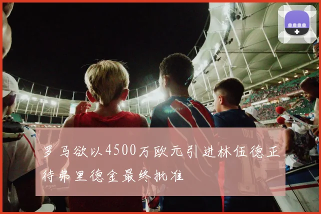 罗马欲以4500万欧元引进林伍德正待弗里德金最终批准