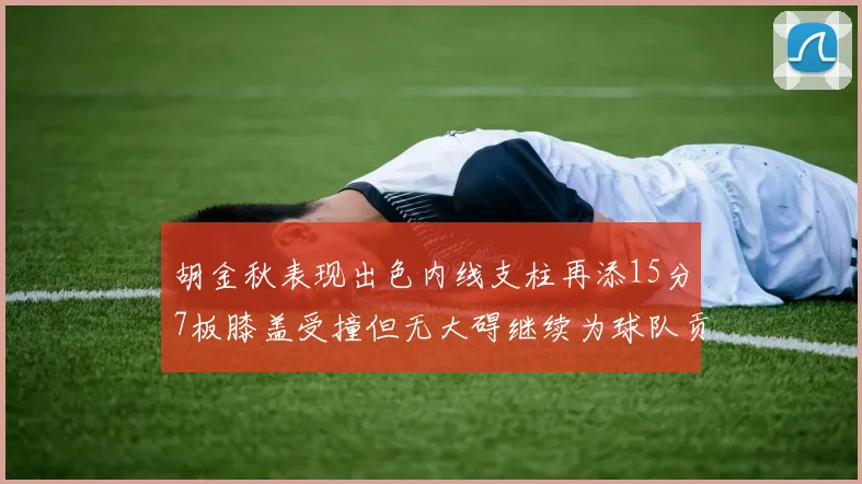 胡金秋表现出色内线支柱再添15分7板膝盖受撞但无大碍继续为球队贡献力量