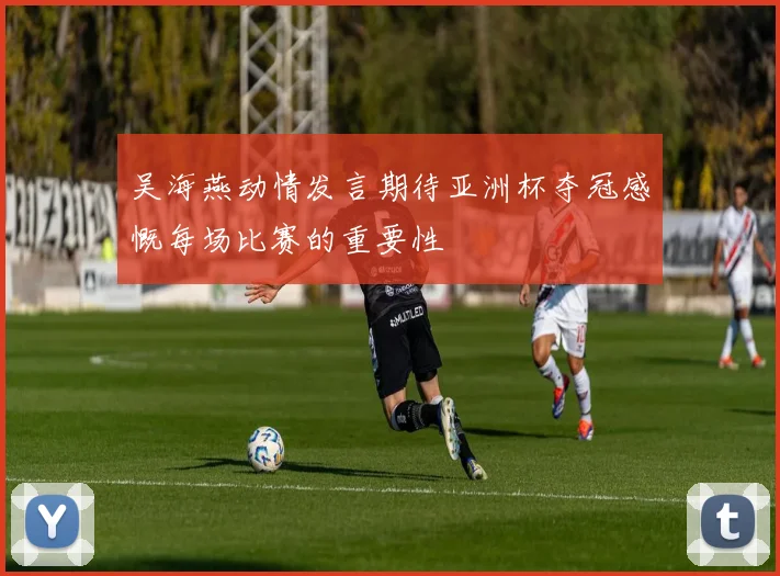 吴海燕动情发言期待亚洲杯夺冠感慨每场比赛的重要性