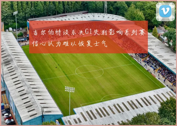 吉尔伯特谈东决G1失利影响系列赛信心认为难以恢复士气