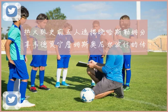 热火队史前五人选揭晓哈斯勒姆分享韦德莫宁詹姆斯奥尼尔波什的传奇地位