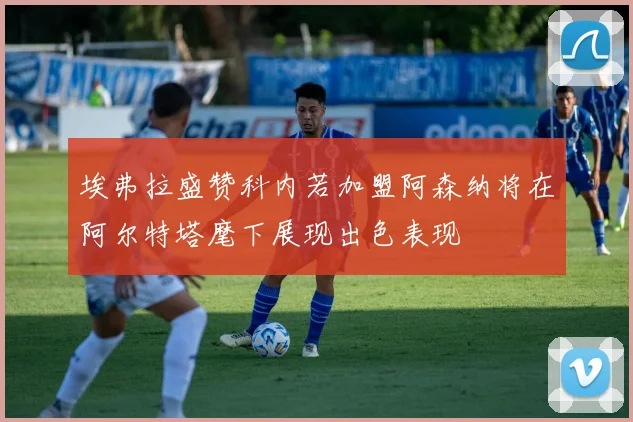 埃弗拉盛赞科内若加盟阿森纳将在阿尔特塔麾下展现出色表现