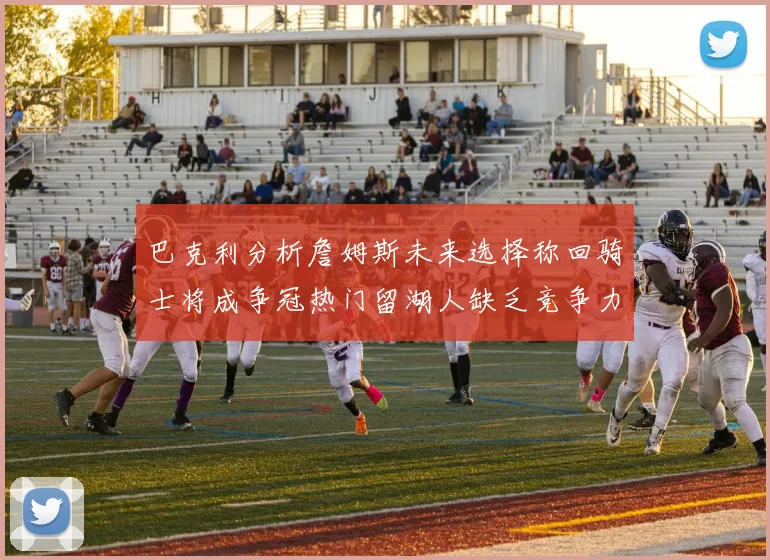 巴克利分析詹姆斯未来选择称回骑士将成争冠热门留湖人缺乏竞争力