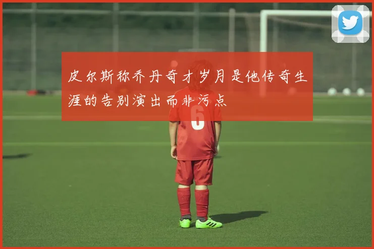皮尔斯称乔丹奇才岁月是他传奇生涯的告别演出而非污点