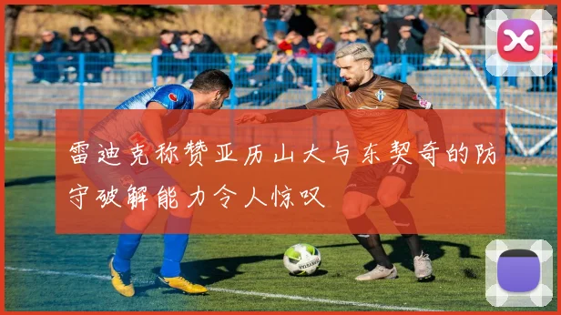 雷迪克称赞亚历山大与东契奇的防守破解能力令人惊叹
