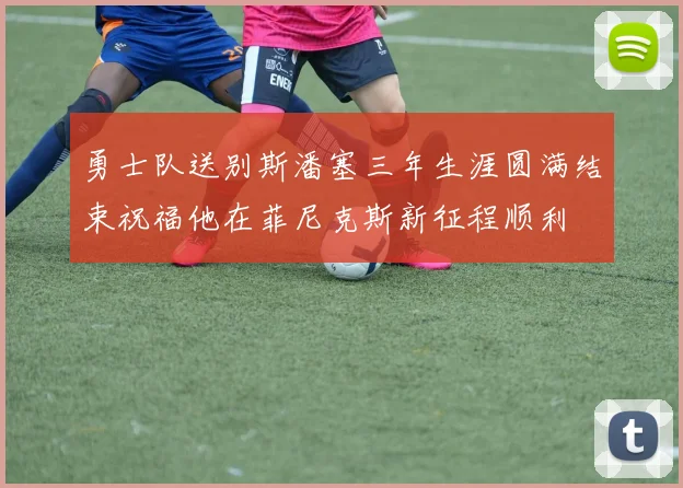 勇士队送别斯潘塞三年生涯圆满结束祝福他在菲尼克斯新征程顺利