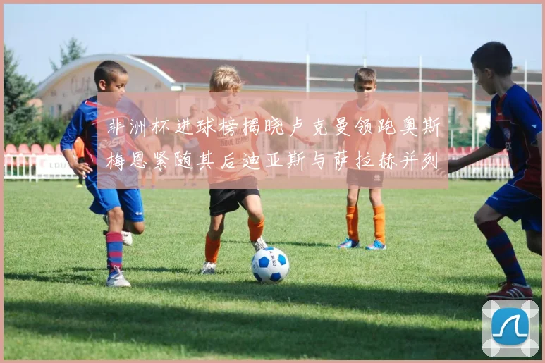 非洲杯进球榜揭晓卢克曼领跑奥斯梅恩紧随其后迪亚斯与萨拉赫并列第三