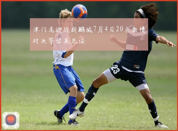 津门虎迎战新鹏城7月4日20点激情对决等你来见证