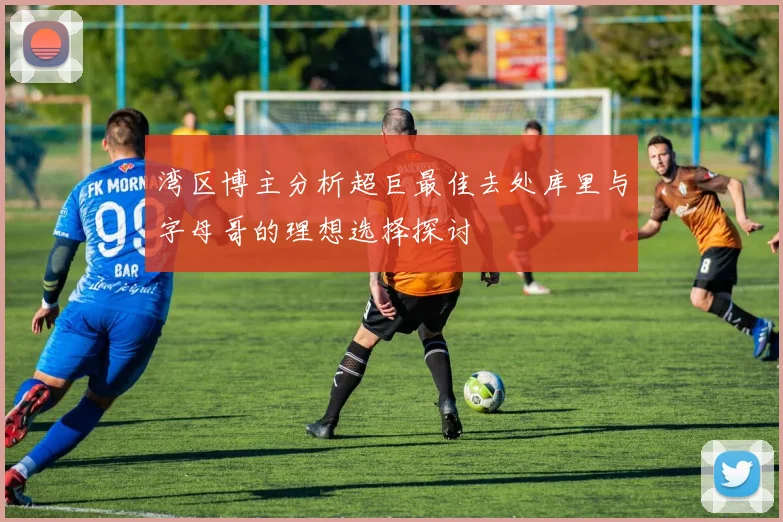 湾区博主分析超巨最佳去处库里与字母哥的理想选择探讨