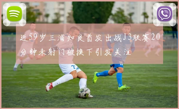 近59岁三浦知良首发出战J3联赛20分钟未射门被换下引发关注