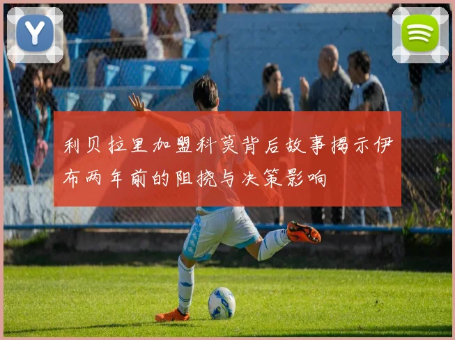 利贝拉里加盟科莫背后故事揭示伊布两年前的阻挠与决策影响