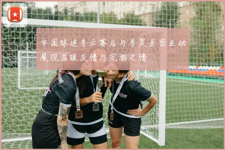 中国球迷李云赛后与李昊亲密互动展现温暖友情与宠溺之情
